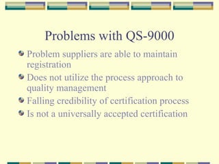 Problems with QS-9000 Problem suppliers are able to maintain registration Does not utilize the process approach to quality management Falling credibility of certification process Is not a universally accepted certification 