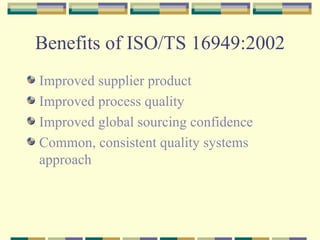 Benefits of ISO/TS 16949:2002 Improved supplier product Improved process quality Improved global sourcing confidence Common, consistent quality systems approach 