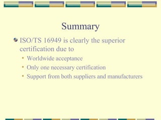 Summary ISO/TS 16949 is clearly the superior certification due to Worldwide acceptance Only one necessary certification Support from both suppliers and manufacturers 