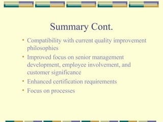 Summary Cont. Compatibility with current quality improvement philosophies Improved focus on senior management development, employee involvement, and customer significance Enhanced certification requirements Focus on processes 