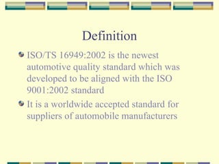 Definition ISO/TS 16949:2002 is the newest automotive quality standard which was developed to be aligned with the ISO 9001:2002 standard It is a worldwide accepted standard for suppliers of automobile manufacturers 