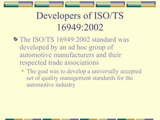 Developers of ISO/TS 16949:2002 The ISO/TS 16949:2002 standard was developed by an ad hoc group of automotive manufacturers and their respected trade associations The goal was to develop a universally accepted set of quality management standards for the automotive industry 