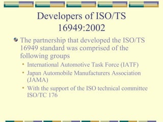 Developers of ISO/TS 16949:2002 The partnership that developed the ISO/TS 16949 standard was comprised of the following groups International Automotive Task Force (IATF) Japan Automobile Manufacturers Association (JAMA) With the support of the ISO technical committee ISO/TC 176 