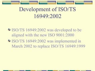 Development of ISO/TS 16949:2002 ISO/TS 16949:2002 was developed to be  aligned with the new ISO 9001:2000 ISO/TS 16949:2002 was implemented in March 2002 to replace ISO/TS 16949:1999 