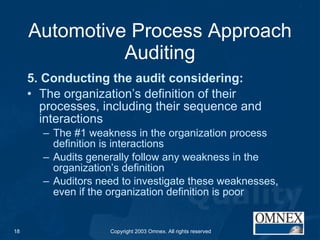 Automotive Process Approach Auditing 5. Conducting the audit considering: The organization’s definition of their processes, including their sequence and interactions The #1 weakness in the organization process definition is interactions Audits generally follow any weakness in the organization’s definition Auditors need to investigate these weaknesses, even if the organization definition is poor 