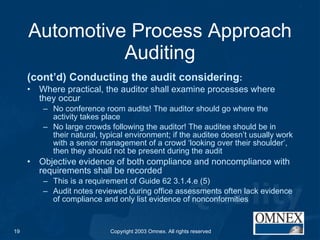 Automotive Process Approach Auditing (cont’d) Conducting the audit considering : Where practical, the auditor shall examine processes where they occur No conference room audits! The auditor should go where the activity takes place No large crowds following the auditor! The auditee should be in their natural, typical environment; if the auditee doesn’t usually work with a senior management of a crowd ‘looking over their shoulder’, then they should not be present during the audit Objective evidence of both compliance and noncompliance with requirements shall be recorded This is a requirement of Guide 62 3.1.4.e (5) Audit notes reviewed during office assessments often lack evidence of compliance and only list evidence of nonconformities 