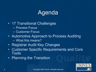 Agenda 17 Transitional Challenges Process Focus Customer Focus Automotive Approach to Process Auditing What this means? Registrar Audit Key Changes Customer Specific Requirements and Core Tools Planning the Transition 