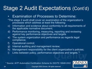Stage 2 Audit Expectations  (Cont’d) Examination of Processes to Determine: “ The stage 2 audit shall cover an examination of the organization’s processes which address at least the following: Information and evidence about conformity to all requirements of the applicable normative document; Performance monitoring, measuring, reporting and reviewing against key performance objectives and targets The system organization and performance as regards legal compliance; Operational control; Internal auditing and management review; Management responsibility for the client organization’s policies; Links between policy, performance objectives and targets.”* * Source:  IATF Automotive Certification Scheme for ISO/TS 16949:2002 