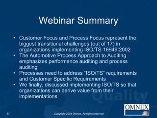 Webinar Summary Customer Focus and Process Focus represent the biggest transitional challenges (out of 17) in organizations implementing ISO/TS 16949:2002 The Automotive Process Approach to Auditing emphasizes performance auditing and process auditing Processes need to address “ISO/TS” requirements and Customer Specific Requirements We finally, discussed implementing ISO/TS so that organizations can derive value from their implementations 