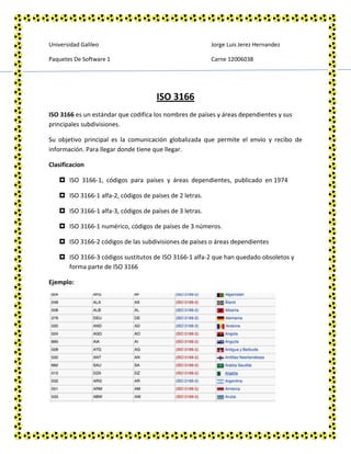 Universidad Galileo                                      Jorge Luis Jerez Hernandez

Paquetes De Software 1                                   Carne 12006038




                                     ISO 3166
ISO 3166 es un estándar que codifica los nombres de países y áreas dependientes y sus
principales subdivisiones.

Su objetivo principal es la comunicación globalizada que permite el envío y recibo de
información. Para llegar donde tiene que llegar.

Clasificacion

    ISO 3166‐1, códigos para países y áreas dependientes, publicado en 1974

    ISO 3166‐1 alfa‐2, códigos de países de 2 letras.

    ISO 3166‐1 alfa‐3, códigos de países de 3 letras.

    ISO 3166‐1 numérico, códigos de países de 3 números.

    ISO 3166-2 códigos de las subdivisiones de países o áreas dependientes

    ISO 3166-3 códigos sustitutos de ISO 3166-1 alfa-2 que han quedado obsoletos y
     forma parte de ISO 3166

Ejemplo:
 