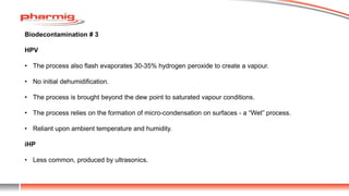 Biodecontamination # 3
HPV
• The process also flash evaporates 30-35% hydrogen peroxide to create a vapour.
• No initial dehumidification.
• The process is brought beyond the dew point to saturated vapour conditions.
• The process relies on the formation of micro-condensation on surfaces - a “Wet” process.
• Reliant upon ambient temperature and humidity.
iHP
• Less common, produced by ultrasonics.
 