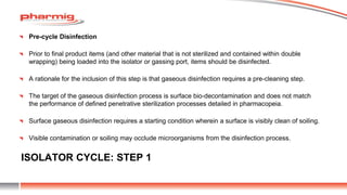 ISOLATOR CYCLE: STEP 1
Pre-cycle Disinfection
Prior to final product items (and other material that is not sterilized and contained within double
wrapping) being loaded into the isolator or gassing port, items should be disinfected.
A rationale for the inclusion of this step is that gaseous disinfection requires a pre-cleaning step.
The target of the gaseous disinfection process is surface bio-decontamination and does not match
the performance of defined penetrative sterilization processes detailed in pharmacopeia.
Surface gaseous disinfection requires a starting condition wherein a surface is visibly clean of soiling.
Visible contamination or soiling may occlude microorganisms from the disinfection process.
 