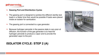 ISOLATOR CYCLE: STEP 2 (A)
Gassing Port and Disinfection Cycles
The gassing port is designed to sanitize the different sterility test
loads in a faster time than would be possible if loads were placed
inside an isolator for sanitization.
The gassing port is connected to a gas generator.
Because hydrogen peroxide in the passive state is very poor at
diffusion, the function of the gas generator is to heat the
hydrogen peroxide to produce a vapor and to provide the
generated vapor to the port.
 