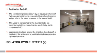 ISOLATOR CYCLE: STEP 3 (a)
Sanitization Cycle #1
The sanitization process occurs by an aqueous solution of
hydrogen peroxide being evaporated to produce the same
weight ratio in the vapor phase as in the source liquid.
This vapor is transported to the chamber to be bio-
decontaminated in a heated carrier gas (initially sterile
compressed air).
Vapors are circulated around the chamber, then through a
catalysing filer at the end of sanitization to break down the
hydrogen peroxide.
 