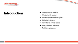 Introduction  Sterility testing concerns
 Introduction to isolators
 Isolator decontamination cycles
 Biological indicators
 Validation of isolator cycles
 Key operational decisions
 Maintaining isolators
 