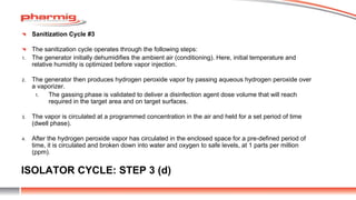 ISOLATOR CYCLE: STEP 3 (d)
Sanitization Cycle #3
The sanitization cycle operates through the following steps:
1. The generator initially dehumidifies the ambient air (conditioning). Here, initial temperature and
relative humidity is optimized before vapor injection.
2. The generator then produces hydrogen peroxide vapor by passing aqueous hydrogen peroxide over
a vaporizer.
1. The gassing phase is validated to deliver a disinfection agent dose volume that will reach
required in the target area and on target surfaces.
3. The vapor is circulated at a programmed concentration in the air and held for a set period of time
(dwell phase).
4. After the hydrogen peroxide vapor has circulated in the enclosed space for a pre-defined period of
time, it is circulated and broken down into water and oxygen to safe levels, at 1 parts per million
(ppm).
 