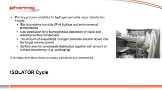 ISOLATOR Cycle
Primary process variables for hydrogen peroxide vapor disinfection
include:
Starting relative humidity (RH) Surface and environmental
temperatures
Gas distribution for a homogeneous deposition of vapor and
resulting surface condensate
The amount of evaporated hydrogen peroxide solution dosed into
the target volume (g/min)
Surface area for condensate distribution together with amount of
surface absorbency (e.g., packaging).
It is important that these process variables are controlled
 