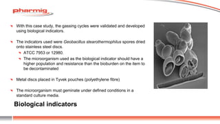 Biological indicators
With this case study, the gassing cycles were validated and developed
using biological indicators.
The indicators used were Geobacillus stearothermophilus spores dried
onto stainless steel discs.
ATCC 7953 or 12980.
The microorganism used as the biological indicator should have a
higher population and resistance than the bioburden on the item to
be decontaminated
Metal discs placed in Tyvek pouches (polyethylene fibre)
The microorganism must geminate under defined conditions in a
standard culture media.
 