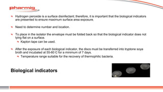 Biological indicators
Hydrogen peroxide is a surface disinfectant; therefore, it is important that the biological indicators
are presented to ensure maximum surface area exposure.
Need to determine number and location.
To place in the isolator the envelope must be folded back so that the biological indicator does not
lying flat on a surface.
Kapton tape can be used.
After the exposure of each biological indicator, the discs must be transferred into tryptone soya
broth and incubated at 55-60 C for a minimum of 7 days.
Temperature range suitable for the recovery of thermophilic bacteria.
 