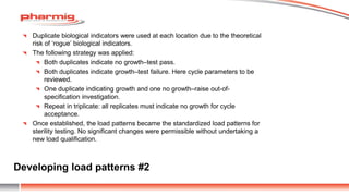 Developing load patterns #2
Duplicate biological indicators were used at each location due to the theoretical
risk of ‘rogue’ biological indicators.
The following strategy was applied:
Both duplicates indicate no growth–test pass.
Both duplicates indicate growth–test failure. Here cycle parameters to be
reviewed.
One duplicate indicating growth and one no growth–raise out-of-
specification investigation.
Repeat in triplicate: all replicates must indicate no growth for cycle
acceptance.
Once established, the load patterns became the standardized load patterns for
sterility testing. No significant changes were permissible without undertaking a
new load qualification.
 