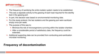 Frequency of decontamination
The frequency of sanitizing the entire isolator system needs to be established.
This was a separate activity to the gassing of each load required for the sterility
test in the gassing port.
In part, this decision was based on environmental monitoring data.
For this study protocol, the two isolators and the gassing port were sanitized
empty once per week.
The purpose of this was to:
Minimize the risk of microorganisms surviving within the isolator chamber.
After a considerable period of satisfactory data, the frequency could be
extended.
Additional supporting data can be provided from conducting post-sanitization
microbial monitoring.
 