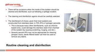 Routine cleaning and disinfection
There will be occasions when the inside of the isolator should be
cleaned and disinfected, such as following a spillage incident.
The cleaning and disinfection agents should be carefully selected.
The disinfectant of choice, given that most isolators are
constructed from stainless steel, is 70% IPA or hydrogen peroxide.
This is because many other disinfectants, such as chlorine
based ones, could damage the stainless steel inner chamber
of the isolator (by causing scratching, rouging, and etc.).
Seventy percent IPA may not be appropriate for cleaning
perspex visors; sterile filtered water can then be used to
remove any debris.
 