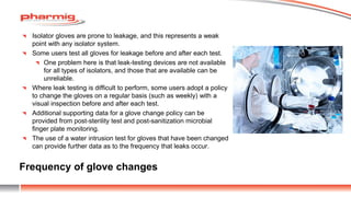 Frequency of glove changes
Isolator gloves are prone to leakage, and this represents a weak
point with any isolator system.
Some users test all gloves for leakage before and after each test.
One problem here is that leak-testing devices are not available
for all types of isolators, and those that are available can be
unreliable.
Where leak testing is difficult to perform, some users adopt a policy
to change the gloves on a regular basis (such as weekly) with a
visual inspection before and after each test.
Additional supporting data for a glove change policy can be
provided from post-sterility test and post-sanitization microbial
finger plate monitoring.
The use of a water intrusion test for gloves that have been changed
can provide further data as to the frequency that leaks occur.
 