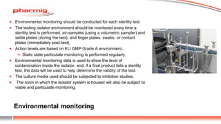Environmental monitoring
Environmental monitoring should be conducted for each sterility test.
The testing isolator environment should be monitored every time a
sterility test is performed: air-samples (using a volumetric sampler) and
settle plates (during the test); and finger plates, swabs, or contact
plates (immediately post-test).
Action levels are based on EU GMP Grade A environment,.
Static state particulate monitoring is performed regularly.
Environmental monitoring data is used to show the level of
contamination inside the isolator, and, if a final product fails a sterility
test, the data will be used to help determine the validity of the test.
The culture media used should be subjected to inhibition studies.
The room in which the isolator system is housed will also be subject to
viable and particulate monitoring.
 