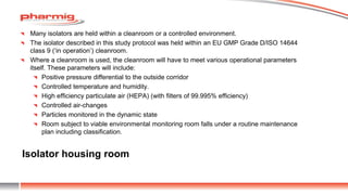 Isolator housing room
Many isolators are held within a cleanroom or a controlled environment.
The isolator described in this study protocol was held within an EU GMP Grade D/ISO 14644
class 9 (‘in operation’) cleanroom.
Where a cleanroom is used, the cleanroom will have to meet various operational parameters
itself. These parameters will include:
Positive pressure differential to the outside corridor
Controlled temperature and humidity.
High efficiency particulate air (HEPA) (with filters of 99.995% efficiency)
Controlled air-changes
Particles monitored in the dynamic state
Room subject to viable environmental monitoring room falls under a routine maintenance
plan including classification.
 