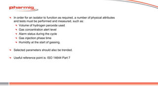 In order for an isolator to function as required, a number of physical attributes
and tests must be performed and measured, such as:
Volume of hydrogen peroxide used
Gas concentration alert level
Alarm status during the cycle
Gas injection phase time
Humidity at the start of gassing.
Selected parameters should also be trended.
Useful reference point is: ISO 14644 Part 7
 