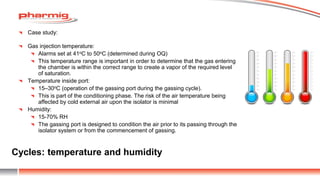 Cycles: temperature and humidity
Case study:
Gas injection temperature:
Alarms set at 41oC to 50oC (determined during OQ)
This temperature range is important in order to determine that the gas entering
the chamber is within the correct range to create a vapor of the required level
of saturation.
Temperature inside port:
15–30oC (operation of the gassing port during the gassing cycle).
This is part of the conditioning phase. The risk of the air temperature being
affected by cold external air upon the isolator is minimal
Humidity:
15-70% RH
The gassing port is designed to condition the air prior to its passing through the
isolator system or from the commencement of gassing.
 