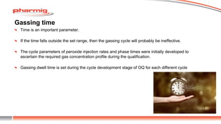 Gassing time
Time is an important parameter.
If the time falls outside the set range, then the gassing cycle will probably be ineffective.
The cycle parameters of peroxide injection rates and phase times were initially developed to
ascertain the required gas concentration profile during the qualification.
Gassing dwell time is set during the cycle development stage of OQ for each different cycle
 