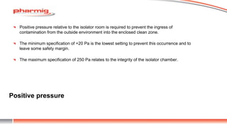 Positive pressure
Positive pressure relative to the isolator room is required to prevent the ingress of
contamination from the outside environment into the enclosed clean zone.
The minimum specification of +20 Pa is the lowest setting to prevent this occurrence and to
leave some safety margin.
The maximum specification of 250 Pa relates to the integrity of the isolator chamber.
 