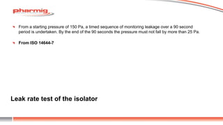 Leak rate test of the isolator
From a starting pressure of 150 Pa, a timed sequence of monitoring leakage over a 90 second
period is undertaken. By the end of the 90 seconds the pressure must not fall by more than 25 Pa.
From ISO 14644-7
 