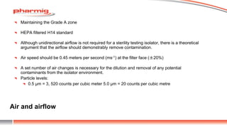 Air and airflow
Maintaining the Grade A zone
HEPA filtered H14 standard
Although unidirectional airflow is not required for a sterility testing isolator, there is a theoretical
argument that the airflow should demonstrably remove contamination.
Air speed should be 0.45 meters per second (ms-1) at the filter face (±20%)
A set number of air changes is necessary for the dilution and removal of any potential
contaminants from the isolator environment.
Particle levels:
0.5 µm = 3, 520 counts per cubic meter 5.0 µm = 20 counts per cubic metre
 