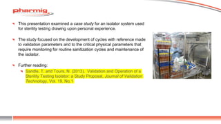 This presentation examined a case study for an isolator system used
for sterility testing drawing upon personal experience.
The study focused on the development of cycles with reference made
to validation parameters and to the critical physical parameters that
require monitoring for routine sanitization cycles and maintenance of
the isolator.
Further reading:
Sandle, T. and Tours, N. (2013). Validation and Operation of a
Sterility Testing Isolator: a Study Proposal, Journal of Validation
Technology, Vol. 19, No.1
 