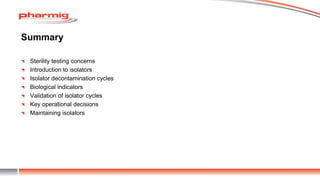 Summary
Sterility testing concerns
Introduction to isolators
Isolator decontamination cycles
Biological indicators
Validation of isolator cycles
Key operational decisions
Maintaining isolators
 