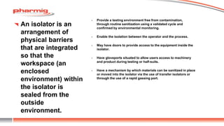 An isolator is an
arrangement of
physical barriers
that are integrated
so that the
workspace (an
enclosed
environment) within
the isolator is
sealed from the
outside
environment.
• Provide a testing environment free from contamination,
through routine sanitization using a validated cycle and
confirmed by environmental monitoring.
• Enable the isolation between the operator and the process.
• May have doors to provide access to the equipment inside the
isolator.
• Have gloveports situated to allow users access to machinery
and product during testing or half-suits.
• Have a mechanism by which materials can be sanitized in place
or moved into the isolator via the use of transfer isolators or
through the use of a rapid gassing port.
 