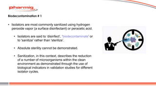 • Isolators are most commonly sanitized using hydrogen
peroxide vapor (a surface disinfectant) or peracetic acid.
• Isolators are said to ‘disinfect’, ‘biodecontaminate’ or
to 'sanitize' rather than 'sterilize’.
• Absolute sterility cannot be demonstrated.
• Sanitization, in this context, describes the reduction
of a number of microorganisms within the clean
environment as demonstrated through the use of
biological indicators in validation studies for different
isolator cycles.
Biodecontamination # 1
 