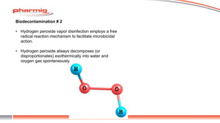 Biodecontamination # 2
• Hydrogen peroxide vapor disinfection employs a free
radical reaction mechanism to facilitate microbicidal
action.
• Hydrogen peroxide always decomposes (or
disproportionates) exothermically into water and
oxygen gas spontaneously.
 