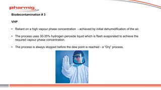 Biodecontamination # 3
VHP
• Reliant on a high vapour phase concentration - achieved by initial dehumidification of the air.
• The process uses 30-35% hydrogen peroxide liquid which is flash evaporated to achieve the
required vapour phase concentration.
• The process is always stopped before the dew point is reached - a “Dry” process.
 