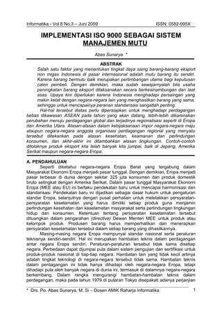 Informatika - Vol.8 No.3 – Juni 2009 ISSN: 0582-095X
IMPLEMENTASI ISO 9000 SEBAGAI SISTEM
MANAJEMEN MUTU
Abas Sunarya *
ABSTRAK
Salah satu faktor yang menentukan tingkat daya saing barang-barang eksport
non migas Indonesia di pasar internasional adalah mutu barang itu sendiri.
Karena barang bermutu baik merupakan pertimbangan utama bagi keputusan
calon pembeli. Dengan demikian, maka sudah sewajarnyalah bila usaha
peningkatan barang eksport dilaksanakan secara berkesinambungan dan taat
asas. Upaya kini diperlukan karena Indonesia menghadapi persaingan yang
makin ketat dengan negara-negara lain yang menghasilkan barang yang sama,
sehingga untuk mencapainya peranan standarisasi sangatlah penting.
Hal-hal tersebut diatas perlu dipersiapkan untuk menghadapi perdagangan
bebas dikawasan ASEAN pada tahun yang akan datang, lebih-lebih dikarenakan
perubahan menuju perdagangan global dan terjadinya regionalisasi seperti di Eropa
dan Amerika Utara. Alasan-alasan dalam kebijaksanaan impor negara-negara maju
ataupun negara-negara anggota organisasi perdagangan regional yang menyatu
tersebut ditekankan pada alasan kesehatan, keamanan dan perlindungan
konsumen, dan akhir-akhir ini ditambahkan alasan lingkungan. Contoh-contoh
ditolaknya produk eksport kita telah banyak kita jumpai, baik di Jepang, Amerika
Serikat maupun negara-negara Eropa.
A. PENDAHULUAN
Seperti diketahui negara-negara Eropa Barat yang tergabung dalam
Masyarakat Ekonomi Eropa menjadi pasar tunggal. Dengan demikian, Eropa menjadi
pasar terbesar di dunia dengan sekitar 325 juta konsumen dan produk domestik
bruto setingkat dengan Amerika Serikat. Dalam pasar tunggal Masyarakat Ekonomi
Eropa (MEE atau EU) ini berlaku pendekatan baru untuk mencapai harmonisasi dan
standarisasi. Pendekatan baru ini dijadikan sebagai dasar hukum untuk pengaturan
standar Eropa, selanjutnya dengan pusat perhatian untuk meletakkan persyaratan-
persyaratan keselamatan yang harus dimiliki setiap produk guna menjamin
perlindungan kesehatan dan keselamatan masyarakat serta perlindungan lingkungan
hidup dan konsumen. Ketentuan tentang persyaratan keselamatan tersebut
dituangkan dalam pengarahan (directive) Dewan Menteri MEE untuk produk atau
kelompok produk. Produsen barang harus memperhatikan dan menerapkan
persyaratan keselamatan tersebut dalam setiap barang yang dihasilkannya.
Masing-masing negara Eropa mempunyai standar nasional serta peraturan
teknisnya sendiri-sendiri. Hal ini merupakan hambatan teknis dalam perdagangan
antar negara Eropa sendiri. Peraturan-peraturan tersebut tidak sama disetiap
negara. Perbedaan dapat dijumpai pula dalam sistem pengujian dan sertifikasi untuk
produk-produk nasional di tiap-tiap negara. Hambatan lain yang tidak kecil artinya
adalah tingkat teknologi di negara-negara tersebut tidak sama. Hambatan teknis
dalam perdagangan ini tidak hanya dihadapi oleh negara-negara Eropa, tetapi
dihadapi pula oleh banyak negara di dunia ini, termasuk di dalamnya negara-negara
berkembang. Dalam rangka mengurangi hambatan-hambatan teknis dalam
perdagangan, maka pada tahun 1979 di putaran Tokyo disepakati adanya perjanjian
* Drs. Po. Abas Sunarya, M. Si – Dosen AMIK Raharja Informatika 1
 