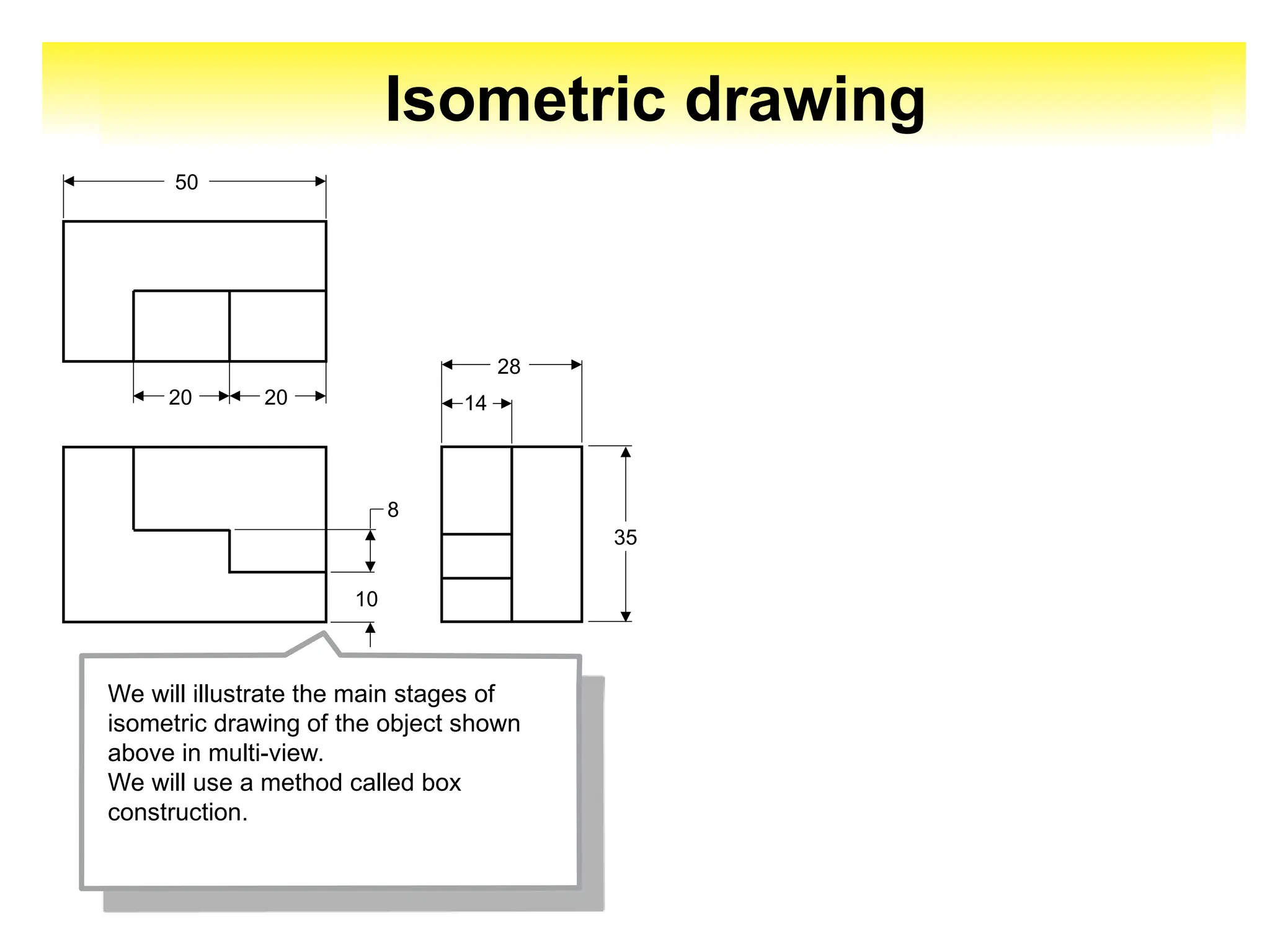Isometric drawing
20
20
50
10
8
14
28
35
We will illustrate the main stages of
isometric drawing of the object shown
above in multi-view.
We will use a method called box
construction.
 