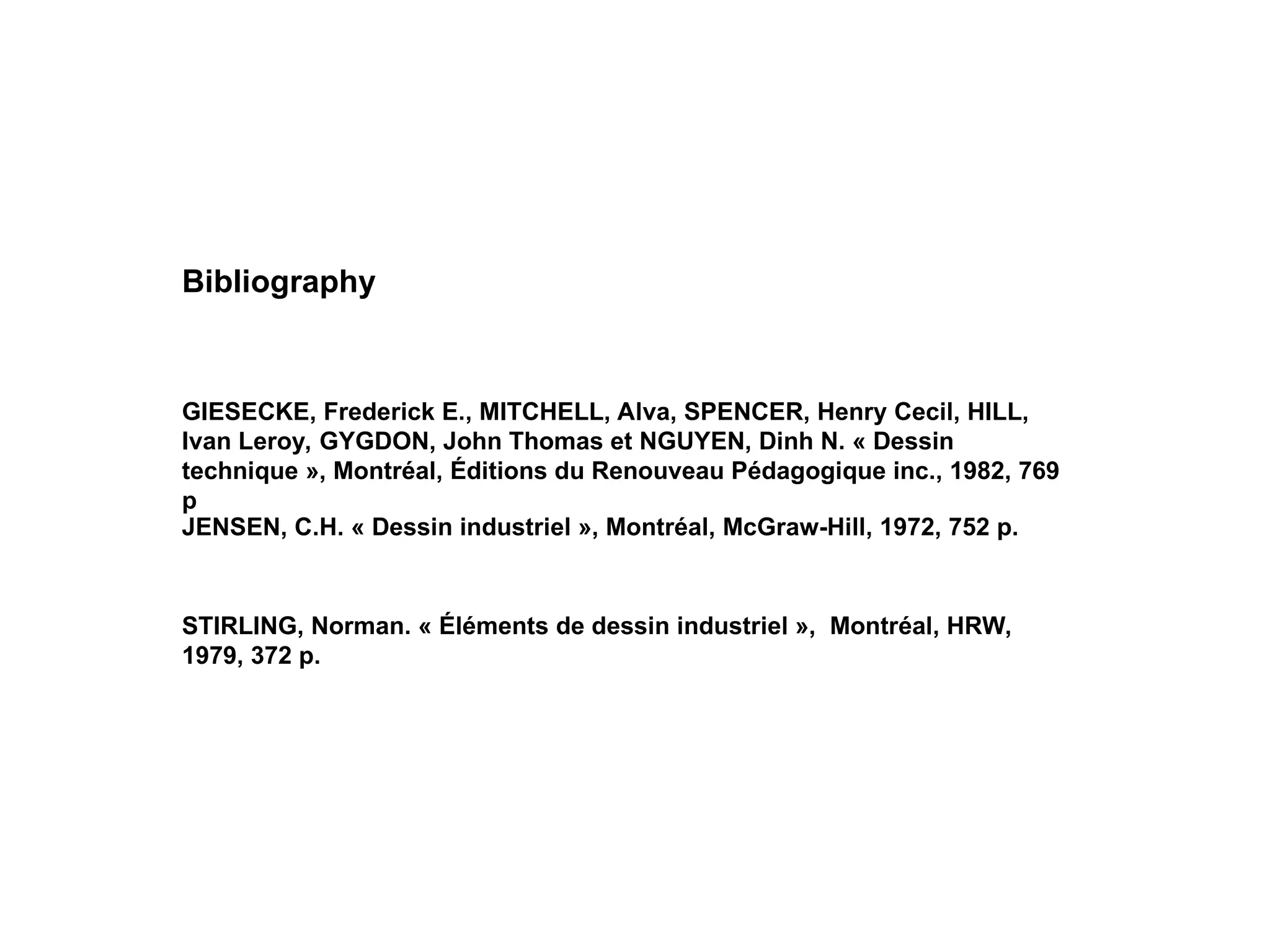 STIRLING, Norman. « Éléments de dessin industriel », Montréal, HRW,
1979, 372 p.
JENSEN, C.H. « Dessin industriel », Montréal, McGraw-Hill, 1972, 752 p.
GIESECKE, Frederick E., MITCHELL, Alva, SPENCER, Henry Cecil, HILL,
Ivan Leroy, GYGDON, John Thomas et NGUYEN, Dinh N. « Dessin
technique », Montréal, Éditions du Renouveau Pédagogique inc., 1982, 769
p
Bibliography
 