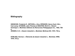 STIRLING, Norman. « Éléments de dessin industriel », Montréal, HRW,
1979, 372 p.
JENSEN, C.H. « Dessin industriel », Montréal, McGraw-Hill, 1972, 752 p.
GIESECKE, Frederick E., MITCHELL, Alva, SPENCER, Henry Cecil, HILL,
Ivan Leroy, GYGDON, John Thomas et NGUYEN, Dinh N. « Dessin
technique », Montréal, Éditions du Renouveau Pédagogique inc., 1982, 769
p
Bibliography
 
