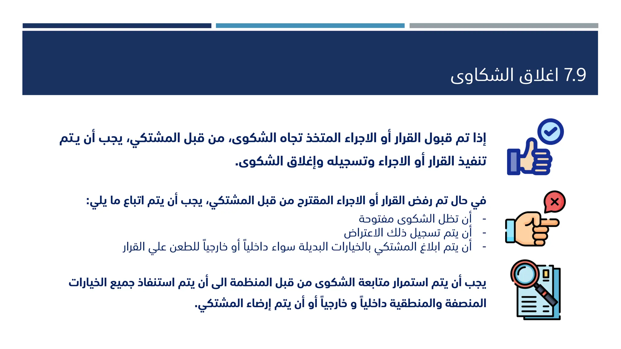 7.9
‫الشكاوى‬ ‫اغالق‬
‫ا‬ ‫جميع‬ ‫استنفاذ‬ ‫يتم‬ ‫أن‬ ‫الى‬ ‫المنظمة‬ ‫قبل‬ ‫من‬ ‫الشكوى‬ ‫متابعة‬ ‫استمرار‬ ‫يتم‬ ‫أن‬ ‫يجب‬
‫لخيارات‬
‫المشتكي‬ ‫إرضاء‬ ‫يتم‬ ‫أن‬ ‫أو‬ ً‫خارجيا‬ ‫و‬ ً‫داخليا‬ ‫والمنطقية‬ ‫المنصفة‬
.
‫يجب‬ ،‫المشتكي‬ ‫قبل‬ ‫من‬ ،‫الشكوى‬ ‫تجاه‬ ‫المتخذ‬ ‫االجراء‬ ‫أو‬ ‫القرار‬ ‫قبول‬ ‫تم‬ ‫إذا‬
‫يـتم‬ ‫أن‬
‫الشكوى‬ ‫وإغالق‬ ‫وتسجيله‬ ‫االجراء‬ ‫أو‬ ‫القرار‬ ‫تنفيذ‬
.
‫ي‬ ‫ما‬ ‫اتباع‬ ‫يتم‬ ‫أن‬ ‫يجب‬ ،‫المشتكي‬ ‫قبل‬ ‫من‬ ‫المقترح‬ ‫االجراء‬ ‫أو‬ ‫القرار‬ ‫رفض‬ ‫تم‬ ‫حال‬ ‫في‬
‫لي‬
:
-
‫مفتوحة‬ ‫الشكوى‬ ‫تظل‬ ‫أن‬
-
‫االعتراض‬ ‫ذلك‬ ‫تسجيل‬ ‫يتم‬ ‫أن‬
-
‫ال‬ ‫علي‬ ‫للطعن‬ ‫خارجيا‬ ‫أو‬ ‫داخليا‬ ‫سواء‬ ‫البديلة‬ ‫بالخيارات‬ ‫المشتكي‬ ‫ابالغ‬ ‫يتم‬ ‫أن‬
‫قرار‬
 
