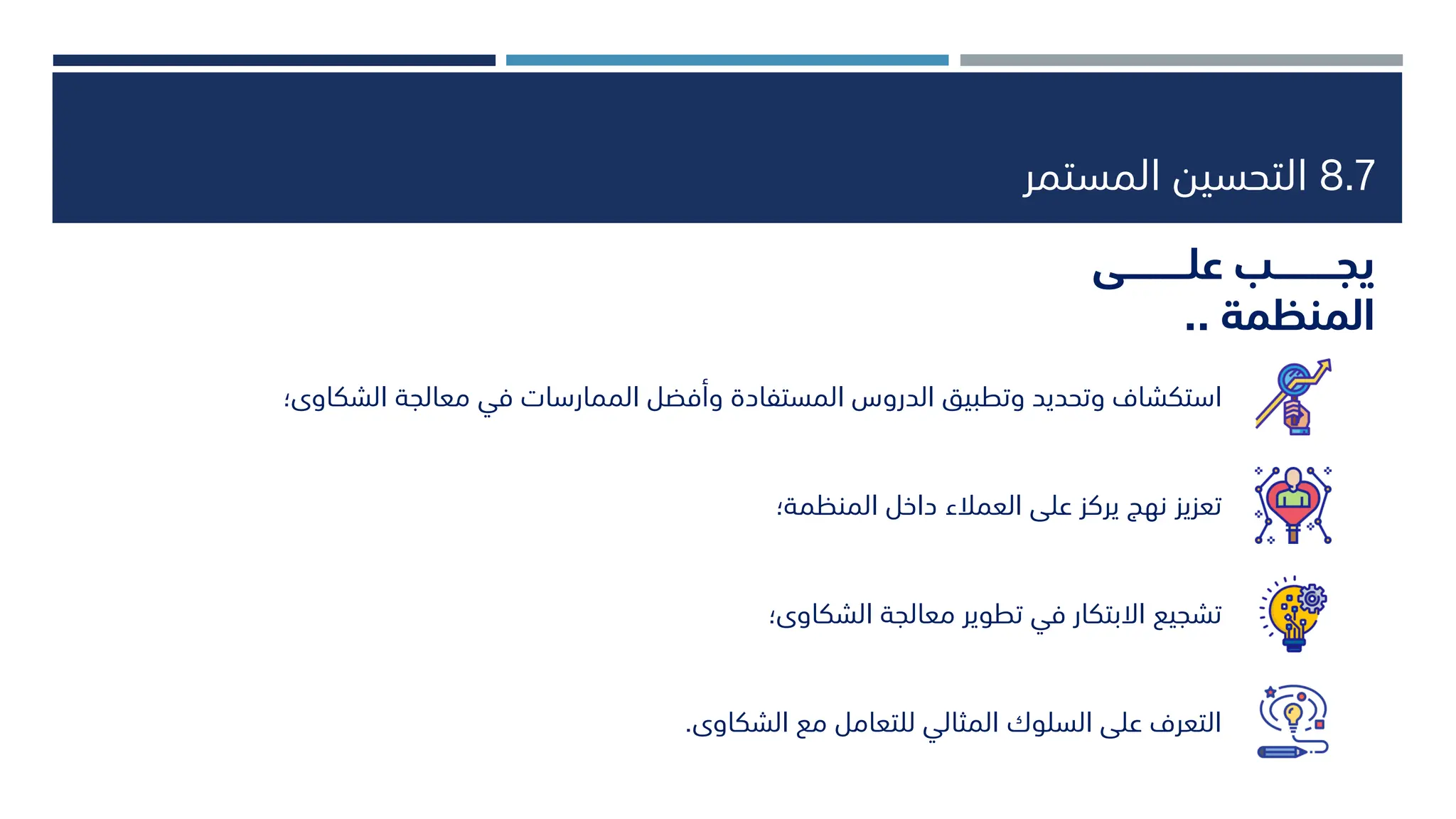 8.7
‫المستمر‬ ‫التحسين‬
‫علــــــــــى‬ ‫يجــــــــــب‬
‫المنظمة‬
..
‫استكشاف‬
‫معالجة‬ ‫في‬ ‫الممارسات‬ ‫وأفضل‬ ‫المستفادة‬ ‫الدروس‬ ‫وتطبيق‬ ‫وتحديد‬
‫الشكاوى؛‬
‫تعزيز‬
‫المنظمة؛‬ ‫داخل‬ ‫العمالء‬ ‫على‬ ‫يركز‬ ‫نهج‬
‫تشجيع‬
‫الشكاوى؛‬ ‫معالجة‬ ‫تطوير‬ ‫في‬ ‫االبتكار‬
‫الشكاوى‬ ‫مع‬ ‫للتعامل‬ ‫المثالي‬ ‫السلوك‬ ‫على‬ ‫التعرف‬
.
 