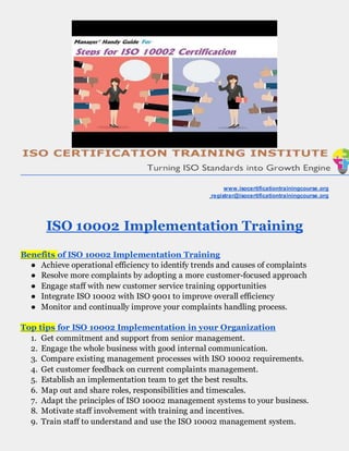www.isocertificationtrainingcourse.org
registrar@isocertificationtrainingcourse.org
ISO 10002 Implementation Training
Benefits of ISO 10002 Implementation Training
● Achieve operational efficiency to identify trends and causes of complaints
● Resolve more complaints by adopting a more customer-focused approach
● Engage staff with new customer service training opportunities
● Integrate ISO 10002 with ISO 9001 to improve overall efficiency
● Monitor and continually improve your complaints handling process.
Top tips for ISO 10002 Implementation in your Organization
1. Get commitment and support from senior management.
2. Engage the whole business with good internal communication.
3. Compare existing management processes with ISO 10002 requirements.
4. Get customer feedback on current complaints management.
5. Establish an implementation team to get the best results.
6. Map out and share roles, responsibilities and timescales.
7. Adapt the principles of ISO 10002 management systems to your business.
8. Motivate staff involvement with training and incentives.
9. Train staff to understand and use the ISO 10002 management system.
 