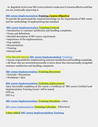 10. Regularly review your ISO 10002 system to makesure it remainseffectiveand that
you are continually improving it.
ISO 10002 Implementation Training Course Objective
To provide the participant the required knowledge on the requirements of ISO 10002
and the methodology of implementing this standard.
ISO 10002 Implementation Training Content
• Introduction to customer satisfaction and handling complaints.
• Terms and definitions.
• Detailed description of ISO 10002 requirement.
• Importance of the implementation.
• Gap analysis.
• Documentation.
• Training.
• Internal audit
Who Should Attend ISO 10002 Implementation Training
• Anyone responsiblefor implementing customer satisfactionand handling complaints.
• All those who are interested personally to learn about this internationally recognized
customer satisfaction and handling complaints.
ISO 10002 Implementation Training Structure
• Tutorials • Discussions
• Workshops • Quiz
ISO 10002 Implementation Training Achievement
Upon Successful completion of the course a Certificate of “ISO 10002 Certified Lead
Implementation Training Course' will be issued.
CPD-24
CEU-2.4
ISO 10002 Implementation Training Duration: 3 days
ISO 10002 Implementation Training Calendar [Click here]
Value added ISO 10002 Implementation Training
 