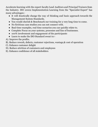 Accelerate learning with the expert faculty Lead Auditors and Principal Trainers from
the Industry. ISO 10002 Implementation Learning from the "Specialist Expert" has
many advantages:-
● It will drastically change the way of thinking and basic approach towards the
Management System Standards.
● You would cherish & Benchmark our training for a very long time to come.
● No fictitious case studies you can not connect with.
● Real time examples, real time scenarios you can quickly relate to.
● Complete Focus on your systems, processes and line of businesses.
● 100% involvement and engagement of the participants
● Learn to make the ISO Standard sweat to:-
A). Improve the profits.
B). Reduce rework, defects, customer rejections, wastage,& cost of operation
C). Enhance customer delight
D). Reduce attrition of customers and employees
E). Enhance confidence of all stakeholders
ISO 10002 Implementation
 